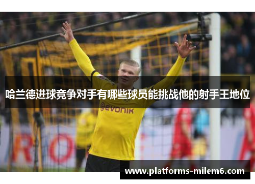 哈兰德进球竞争对手有哪些球员能挑战他的射手王地位