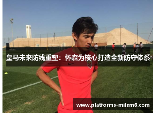 皇马未来防线重塑：怀森为核心打造全新防守体系