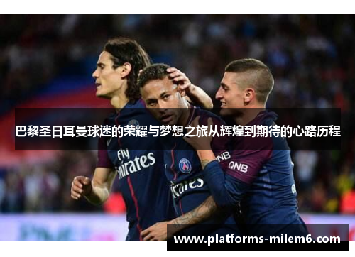 巴黎圣日耳曼球迷的荣耀与梦想之旅从辉煌到期待的心路历程