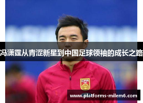 冯潇霆从青涩新星到中国足球领袖的成长之路 冯潇霆从青涩新星到中国足球领袖的成长之路