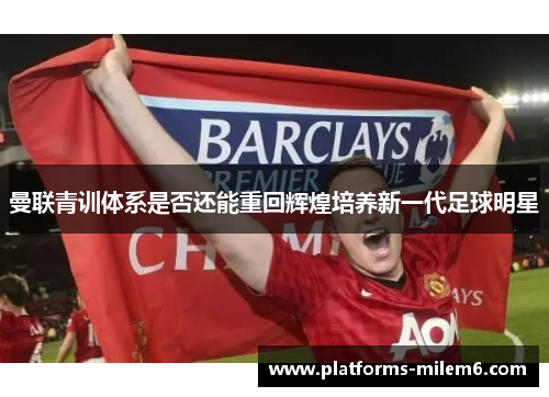 曼联青训体系是否还能重回辉煌培养新一代足球明星