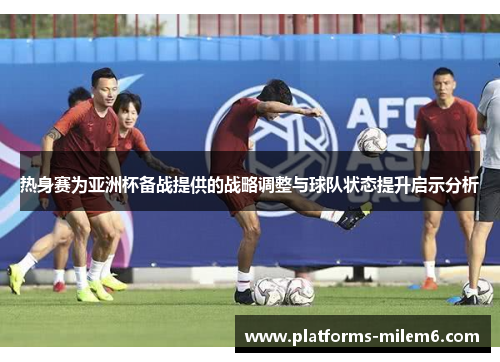 热身赛为亚洲杯备战提供的战略调整与球队状态提升启示分析