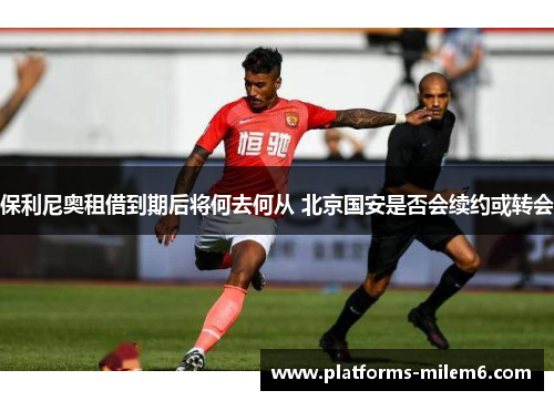 保利尼奥租借到期后将何去何从 北京国安是否会续约或转会