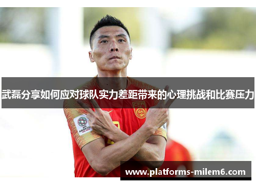 武磊分享如何应对球队实力差距带来的心理挑战和比赛压力