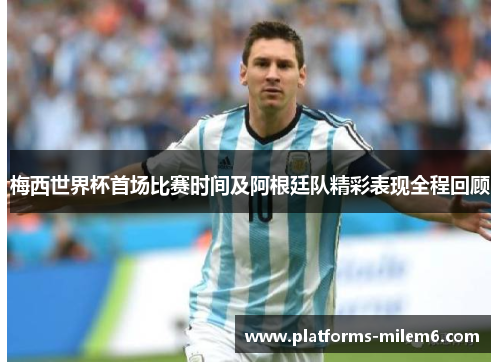 梅西世界杯首场比赛时间及阿根廷队精彩表现全程回顾 梅西世界杯首场比赛时间及阿根廷队精彩表现全程回顾