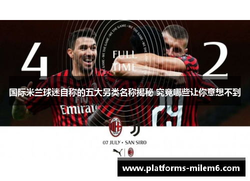 国际米兰球迷自称的五大另类名称揭秘 究竟哪些让你意想不到