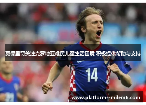 莫德里奇关注克罗地亚难民儿童生活困境 积极提供帮助与支持