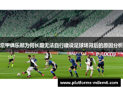 意甲俱乐部为何长期无法自行建设足球场背后的原因分析 意甲俱乐部为何长期无法自行建设足球场背后的原因分析
