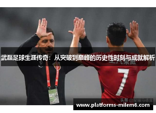 武磊足球生涯传奇:从突破到巅峰的历史性时刻与成就解析 武磊足球生涯传奇:从突破到巅峰的历史性时刻与成就解析